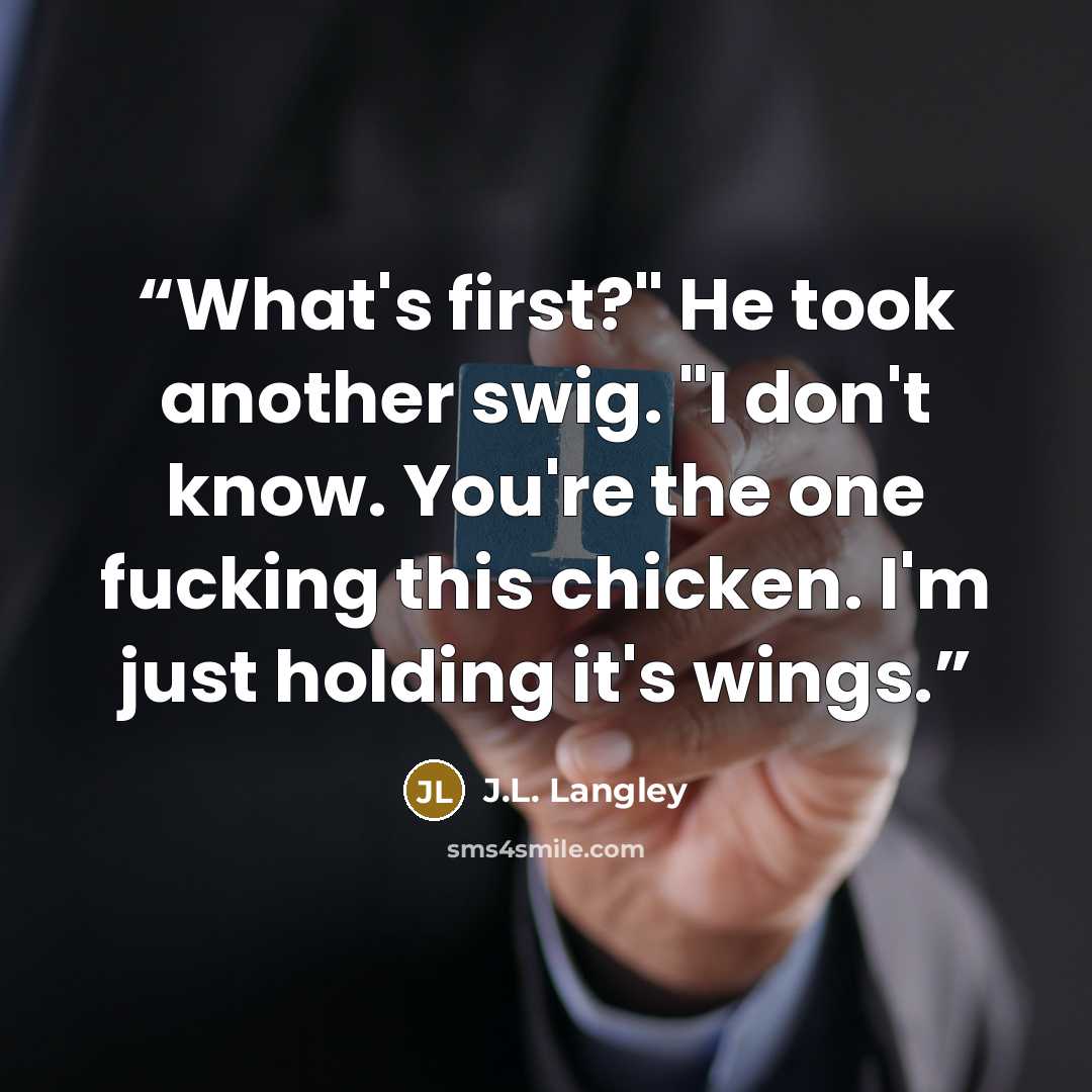 “What's first?" He took another swig. "I don't know. You're the one fucking this chicken. I'm just holding it's wings.” quote by J.L. Langley