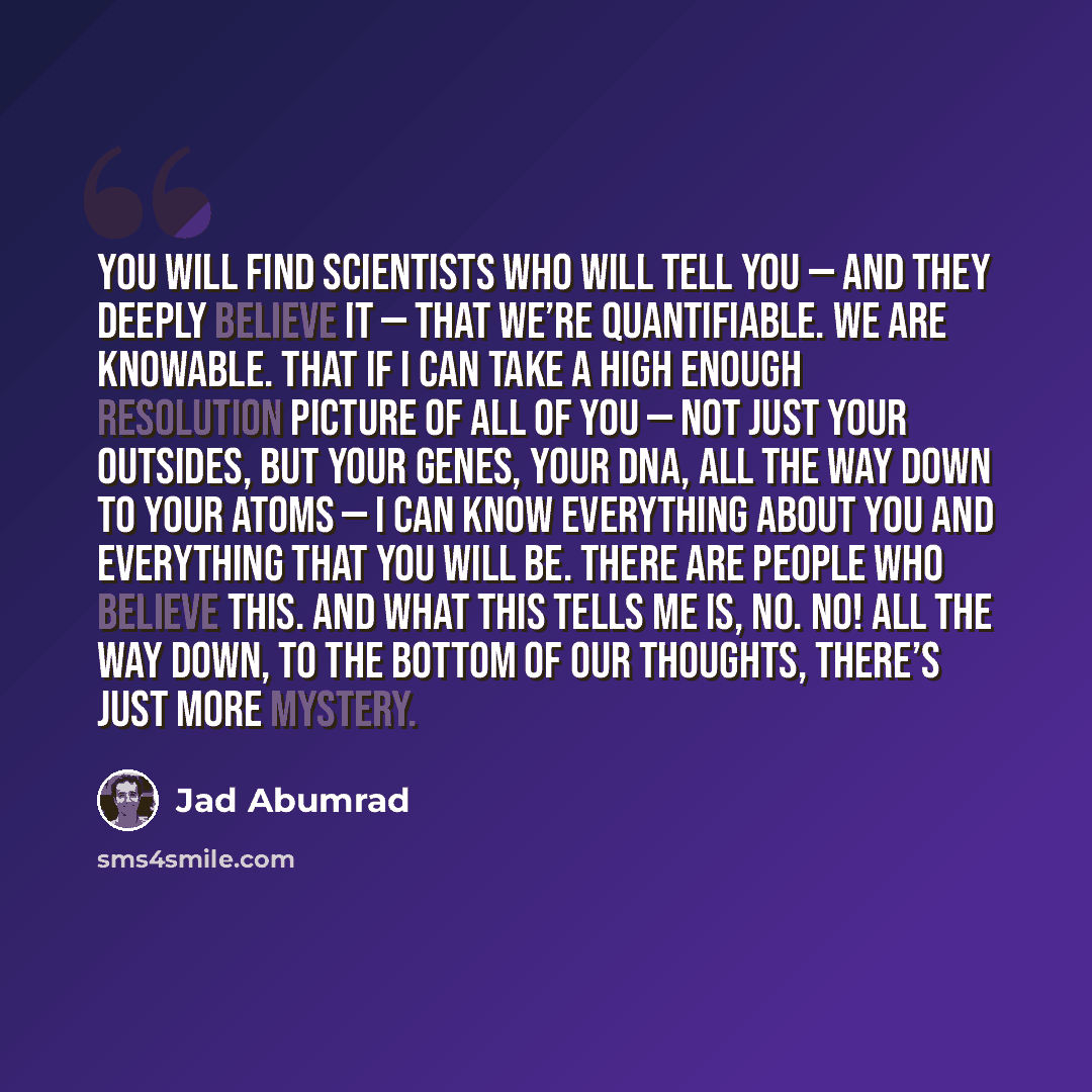 “You will find scientists who will tell you — and they deeply believe it — that we’re quantifiable. We are knowable. That if I can take a high enough resolution picture of all of you — not just your outsides, but your genes, your DNA, all the way down to your atoms — I can know everything about you…” quote by Jad Abumrad