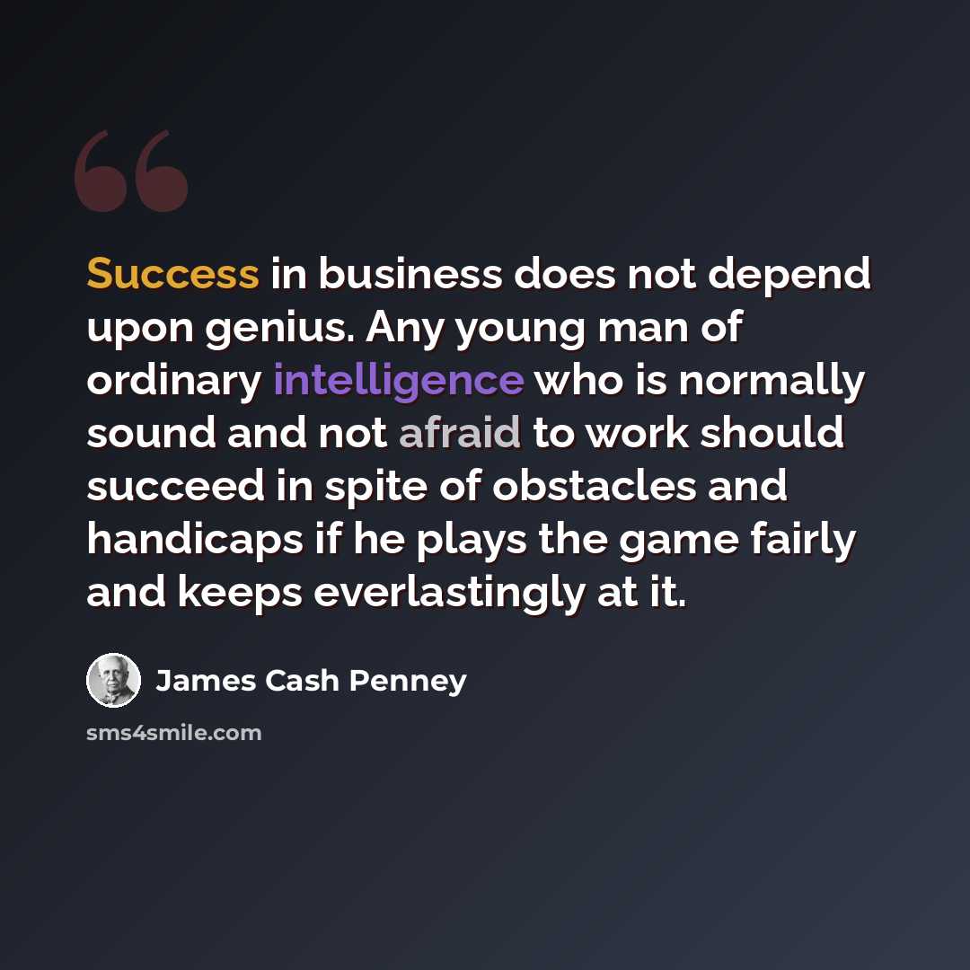 “Success in business does not depend upon genius. Any young man of ordinary intelligence who is normally sound and not afraid to work should succeed in spite of obstacles and handicaps if he plays the game fairly and keeps everlastingly at it.” quote by James Cash Penney