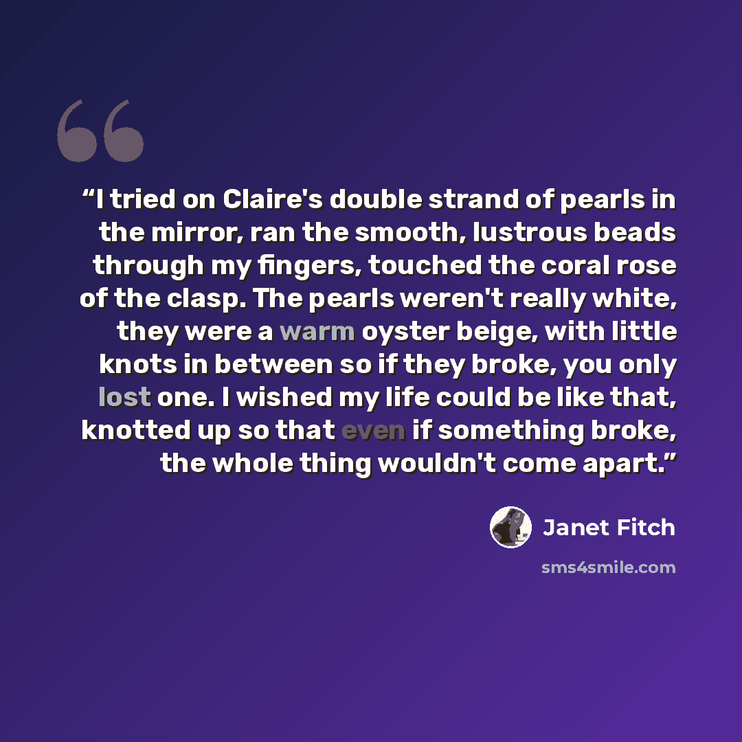 “I tried on Claire's double strand of pearls in the mirror, ran the smooth, lustrous beads through my fingers, touched the coral rose of the clasp. The pearls weren't really white, they were a warm oyster beige, with little knots in between so if they broke, you only lost one. I wished my life…” quote by Janet Fitch