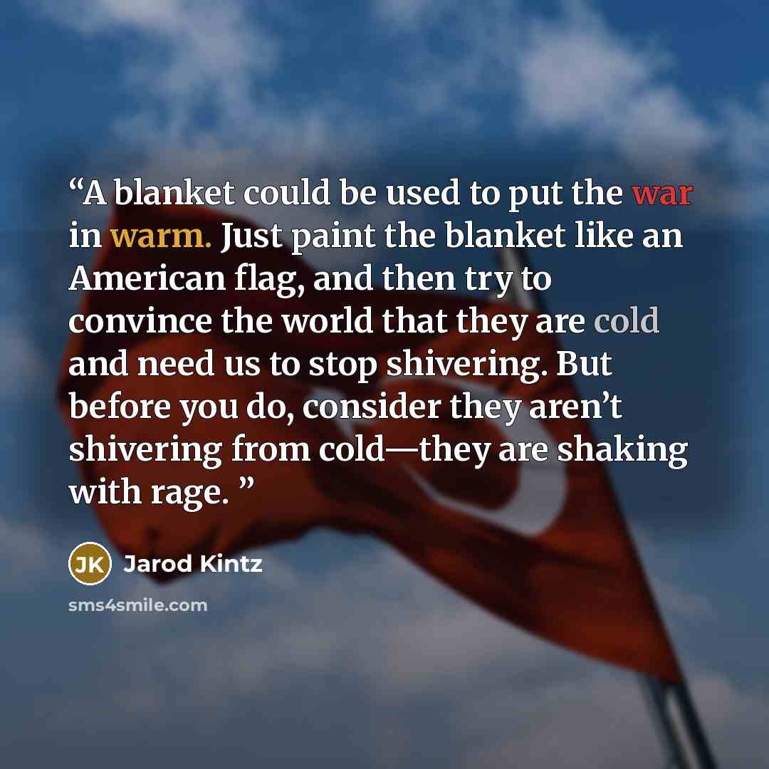 “A blanket could be used to put the war in warm. Just paint the blanket like an American flag, and then try to convince the world that they are cold and need us to stop shivering. But before you do, consider they aren’t shivering from cold—they are shaking with rage.” quote by Jarod Kintz