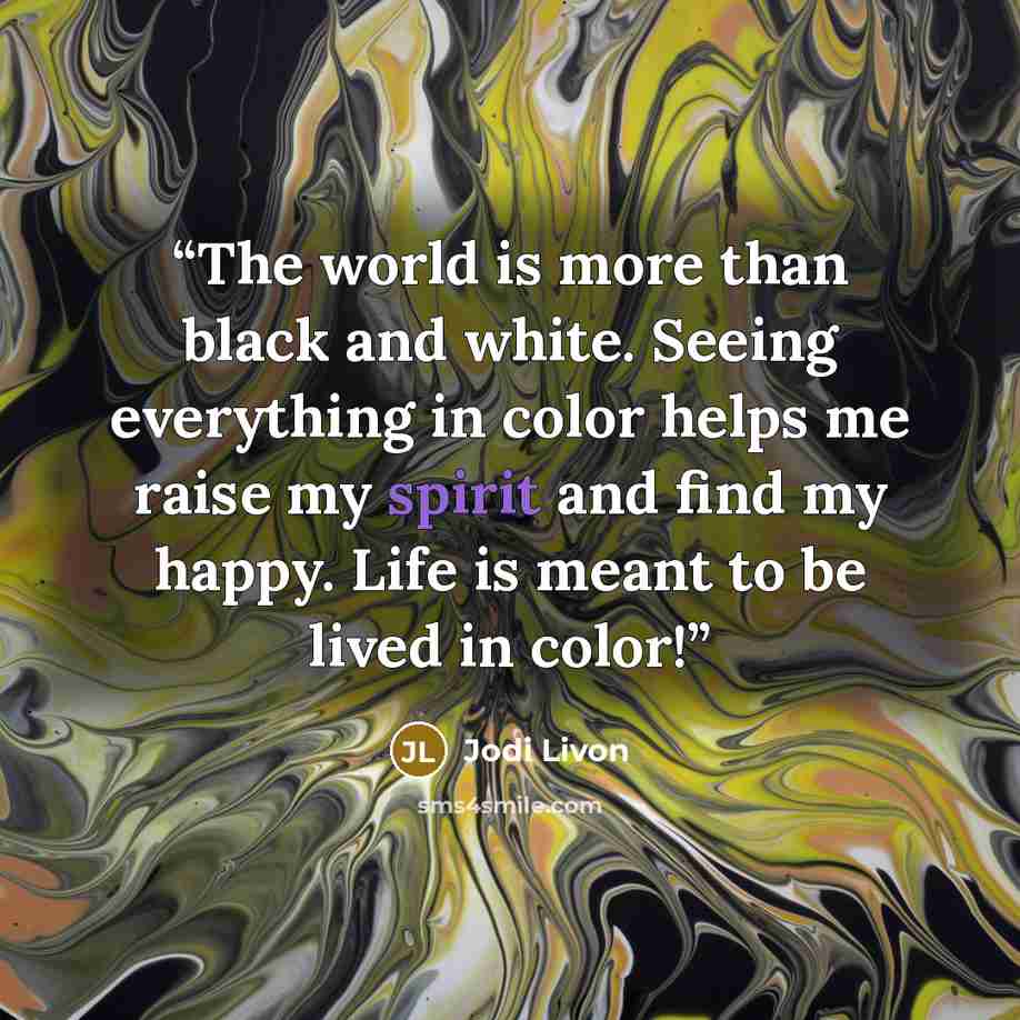 “The world is more than black and white. Seeing everything in color helps me raise my spirit and find my happy. Life is meant to be lived in color!” quote by Jodi Livon