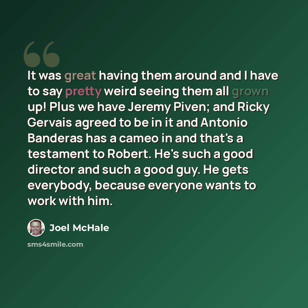 “It was great having them around and I have to say pretty weird seeing them all grown up! Plus we have Jeremy Piven; and Ricky Gervais agreed to be in it and Antonio Banderas has a cameo in and that's a testament to Robert. He's such a good director and such a good guy. He gets everybody, because…” quote by Joel McHale