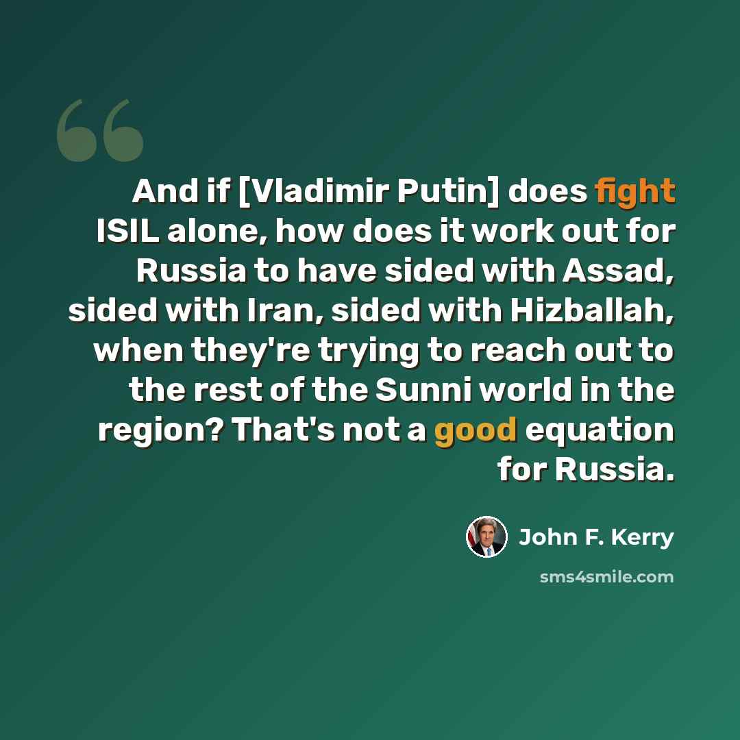 “And if [Vladimir Putin] does fight ISIL alone, how does it work out for Russia to have sided with Assad, sided with Iran, sided with Hizballah, when they're trying to reach out to the rest of the Sunni world in the region? That's not a good equation for Russia.” quote by John F. Kerry