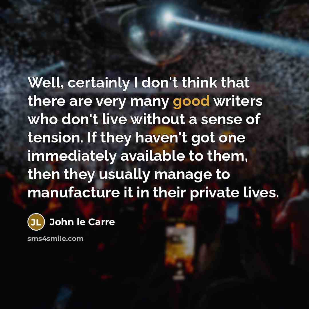 “Well, certainly I don't think that there are very many good writers who don't live without a sense of tension. If they haven't got one immediately available to them, then they usually manage to manufacture it in their private lives.” quote by John le Carre