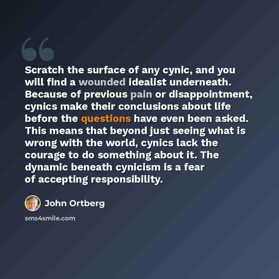 “Scratch the surface of any cynic, and you will find a wounded idealist underneath. Because of previous pain or disappointment, cynics make their conclusions about life before the questions have even been asked. This means that beyond just seeing what is wrong with the world, cynics lack the…” quote by John Ortberg