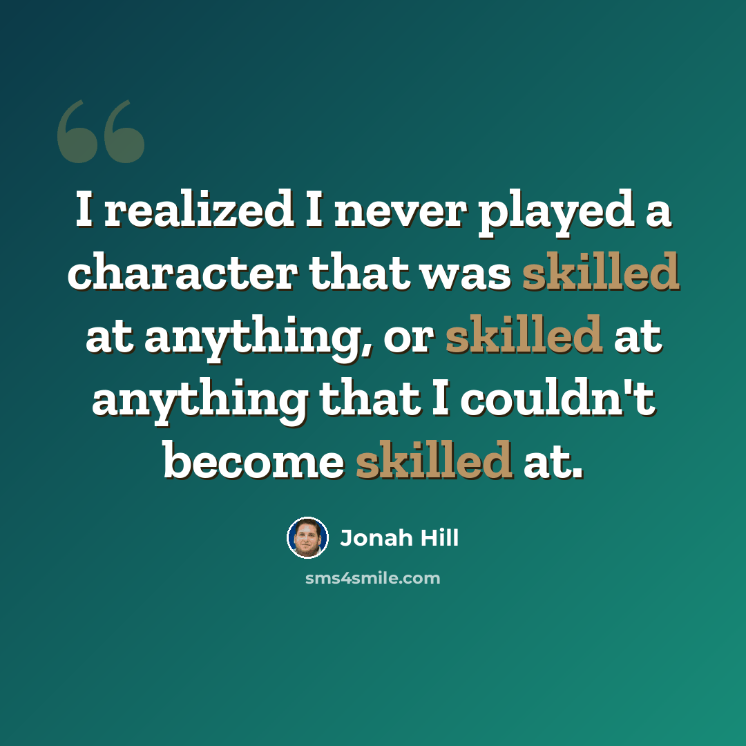 “I realized I never played a character that was skilled at anything, or skilled at anything that I couldn't become skilled at.” quote by Jonah Hill