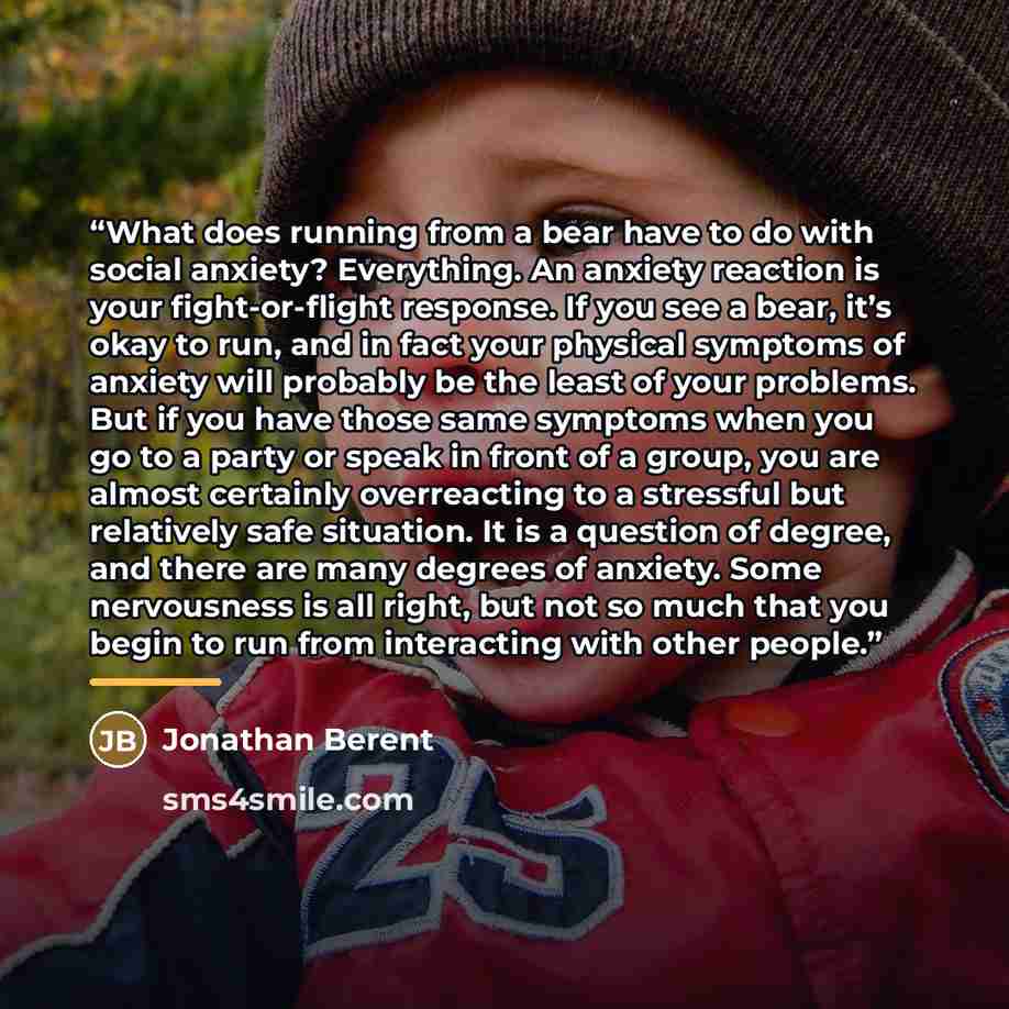“What does running from a bear have to do with social anxiety? Everything. An anxiety reaction is your fight-or-flight response. If you see a bear, it’s okay to run, and in fact your physical symptoms of anxiety will probably be the least of your problems. But if you have those same symptoms when…” quote by Jonathan Berent
