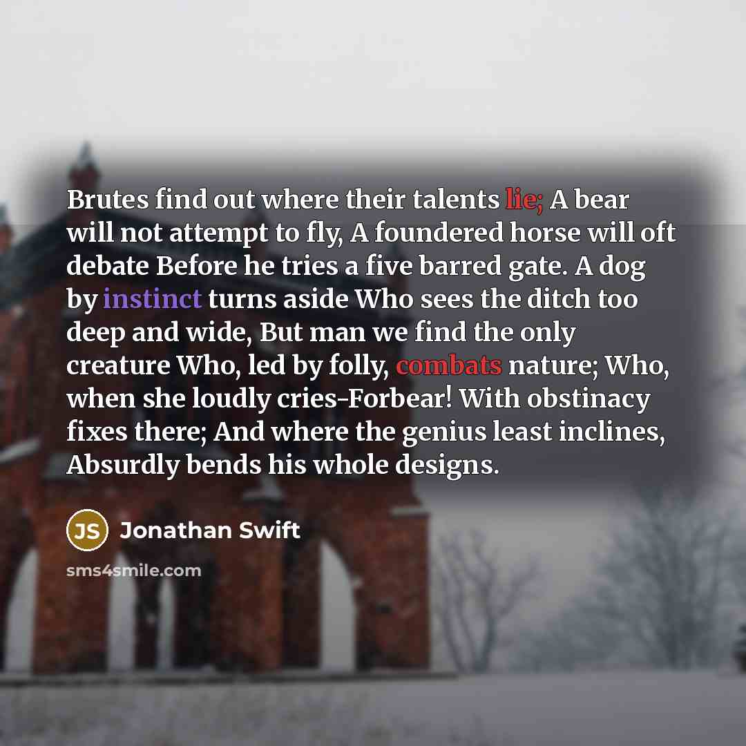 “Brutes find out where their talents lie; A bear will not attempt to fly, A foundered horse will oft debate Before he tries a five barred gate. A dog by instinct turns aside Who sees the ditch too deep and wide, But man we find the only creature Who, led by folly, combats nature; Who, when she…” quote by Jonathan Swift
