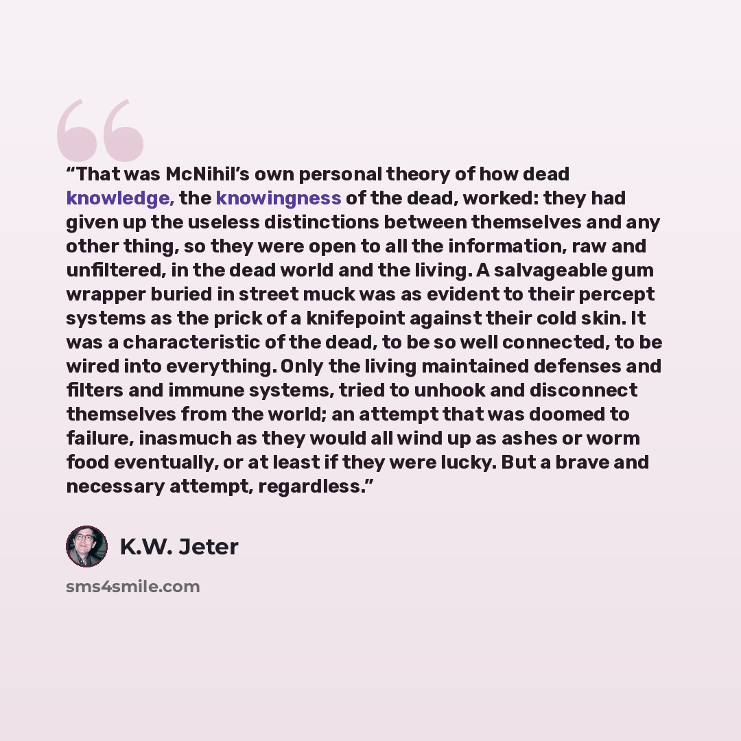 “That was McNihil’s own personal theory of how dead knowledge, the knowingness of the dead, worked: they had given up the useless distinctions between themselves and any other thing, so they were open to all the information, raw and unfiltered, in the dead world and the living. A salvageable gum…” quote by K.W. Jeter