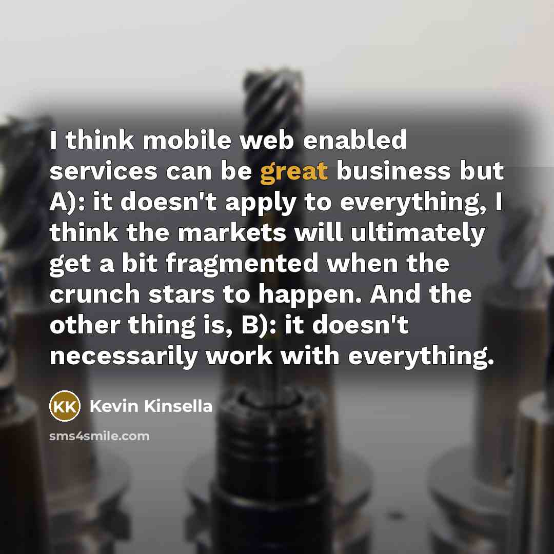 “I think mobile web enabled services can be great business but A): it doesn't apply to everything, I think the markets will ultimately get a bit fragmented when the crunch stars to happen. And the other thing is, B): it doesn't necessarily work with everything.” quote by Kevin Kinsella
