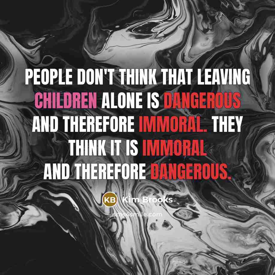 “People don't think that leaving children alone is dangerous and therefore immoral. They think it is immoral and therefore dangerous.” quote by Kim Brooks