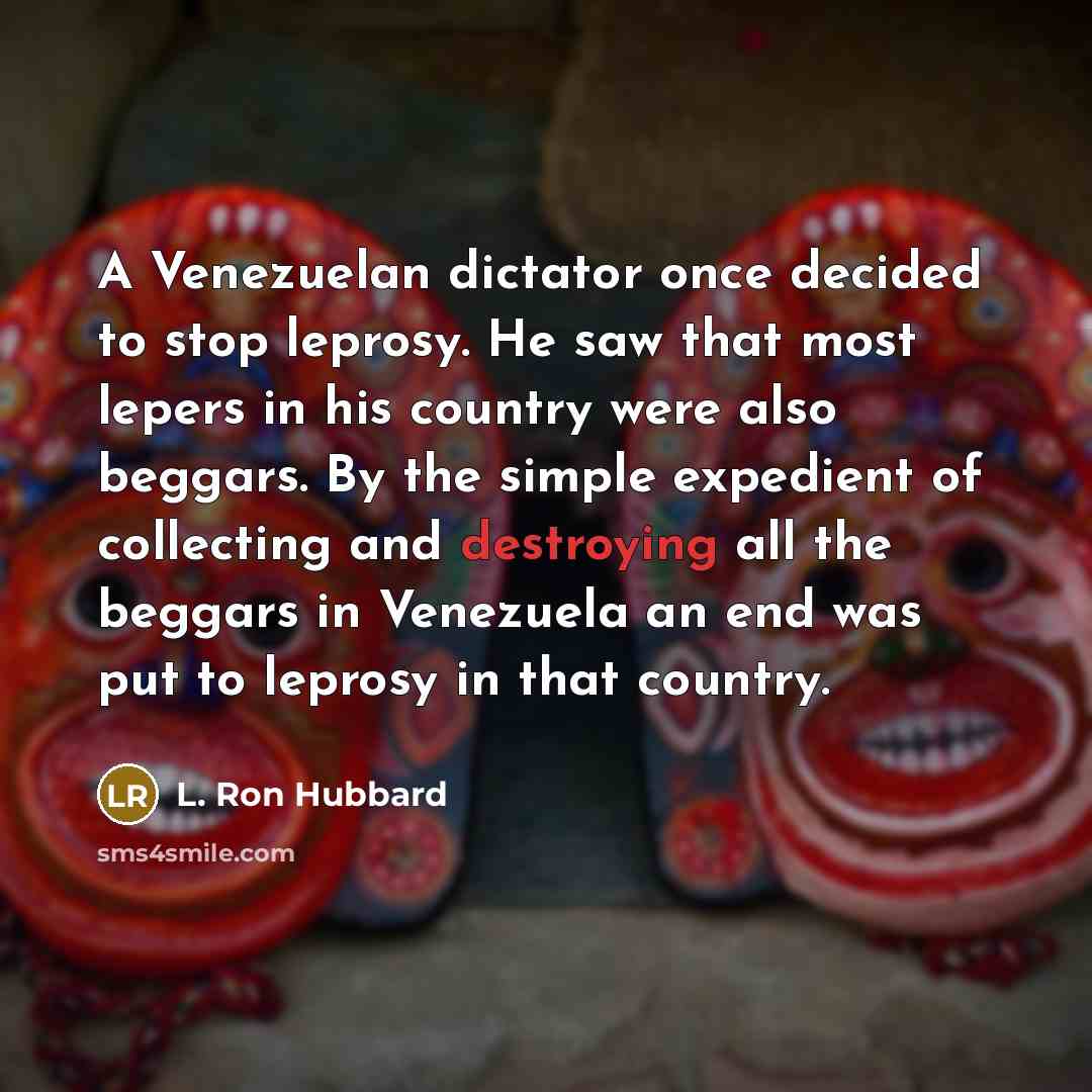 “A Venezuelan dictator once decided to stop leprosy. He saw that most lepers in his country were also beggars. By the simple expedient of collecting and destroying all the beggars in Venezuela an end was put to leprosy in that country.” quote by L. Ron Hubbard