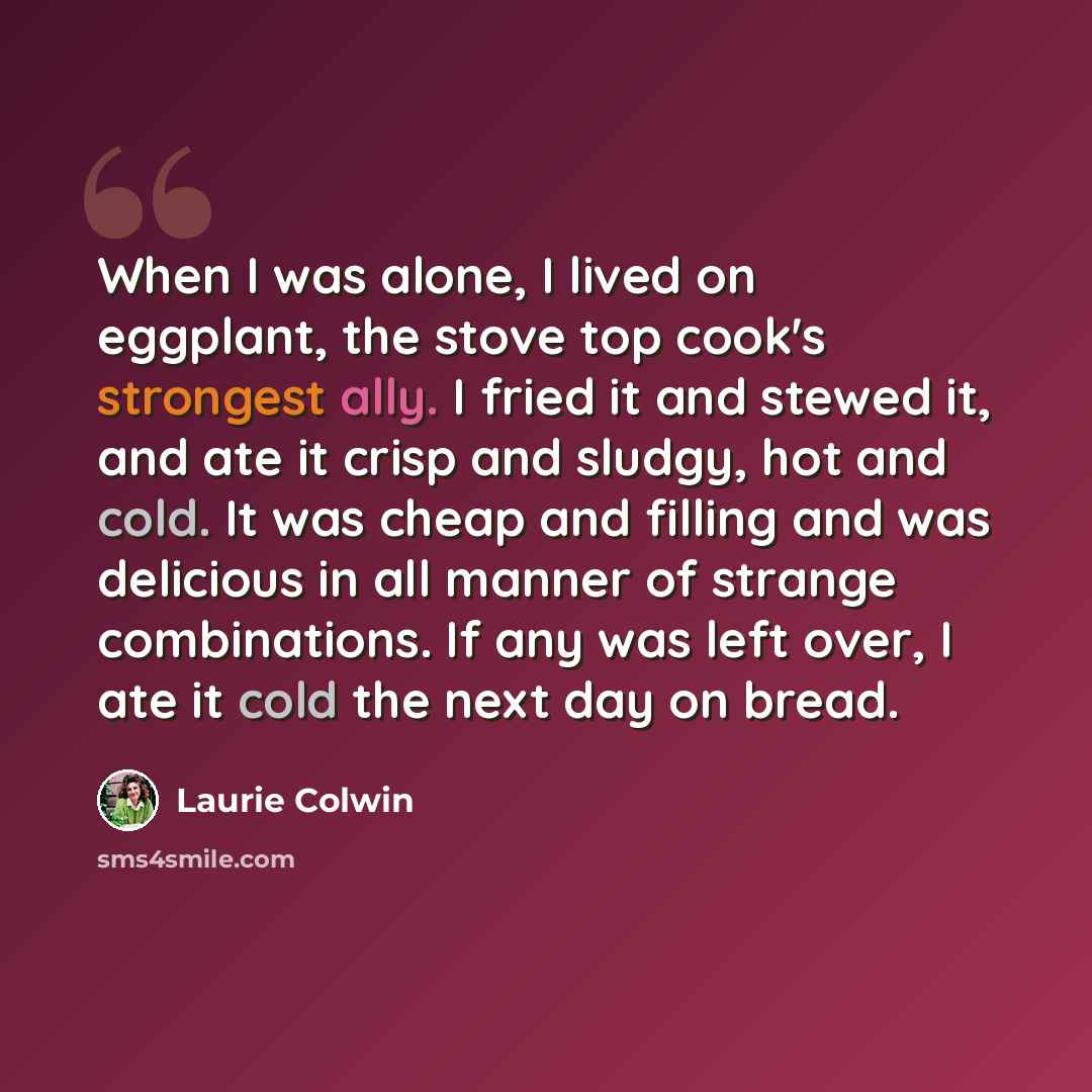 “When I was alone, I lived on eggplant, the stove top cook's strongest ally. I fried it and stewed it, and ate it crisp and sludgy, hot and cold. It was cheap and filling and was delicious in all manner of strange combinations. If any was left over, I ate it cold the next day on bread.” quote by Laurie Colwin