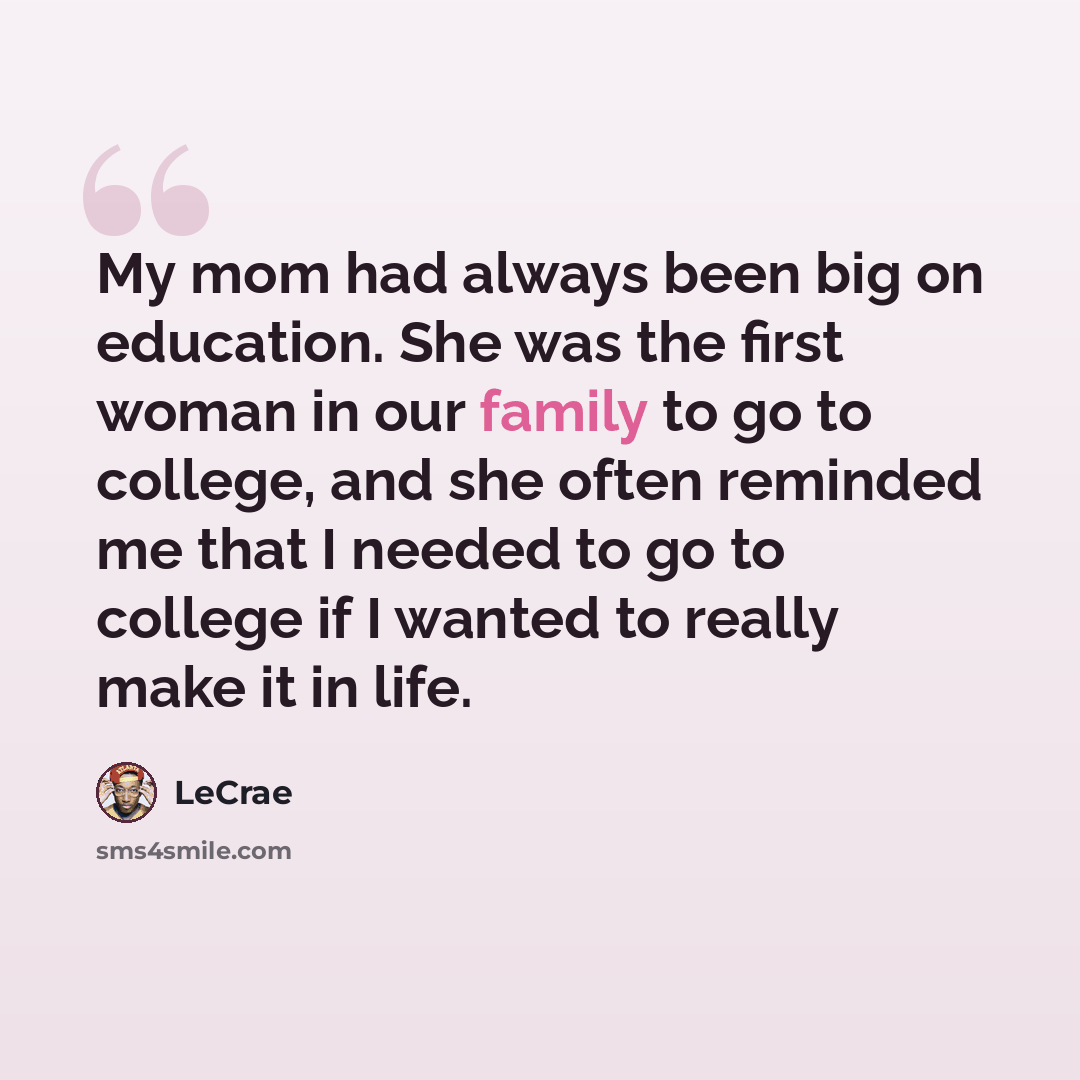 “My mom had always been big on education. She was the first woman in our family to go to college, and she often reminded me that I needed to go to college if I wanted to really make it in life.” quote by Lecrae