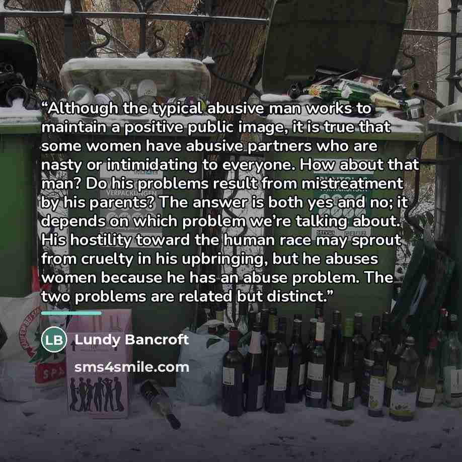 “Although the typical abusive man works to maintain a positive public image, it is true that some women have abusive partners who are nasty or intimidating to everyone. How about that man? Do his problems result from mistreatment by his parents? The answer is both yes and no; it depends on which…” quote by Lundy Bancroft