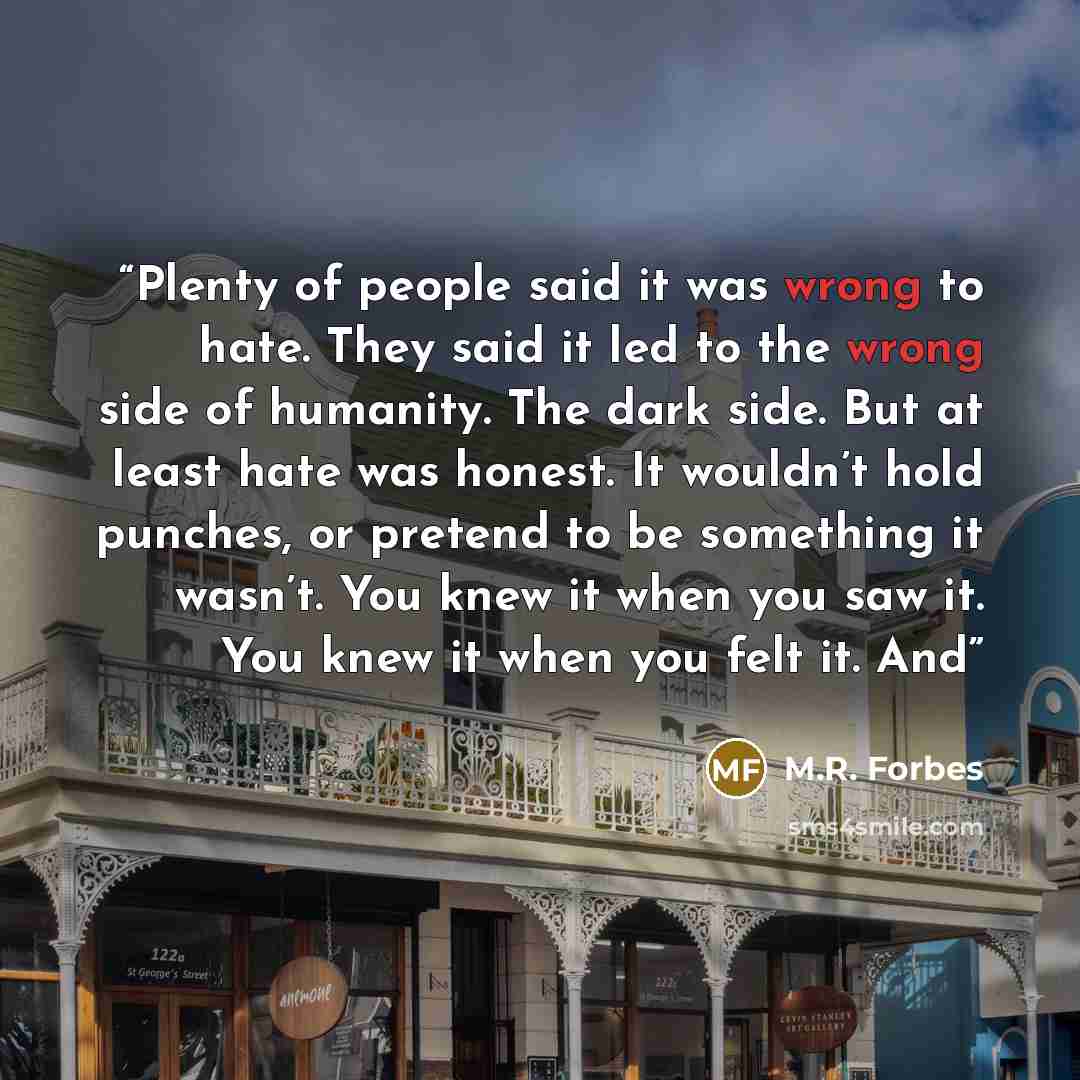 “Plenty of people said it was wrong to hate. They said it led to the wrong side of humanity. The dark side. But at least hate was honest. It wouldn’t hold punches, or pretend to be something it wasn’t. You knew it when you saw it. You knew it when you felt it. And” quote by M.R. Forbes
