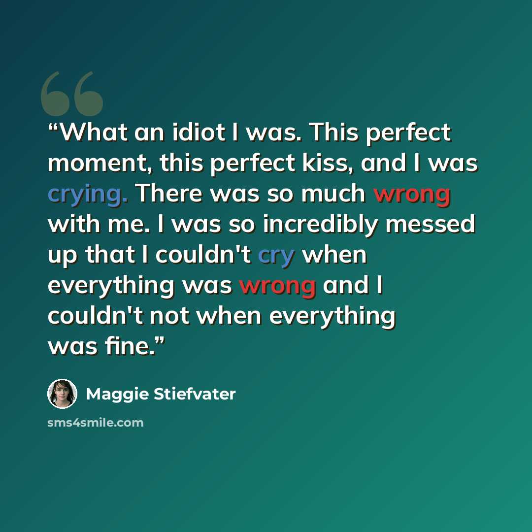 “What an idiot I was. This perfect moment, this perfect kiss, and I was crying. There was so much wrong with me. I was so incredibly messed up that I couldn't cry when everything was wrong and I couldn't not when everything was fine.” quote by Maggie Stiefvater