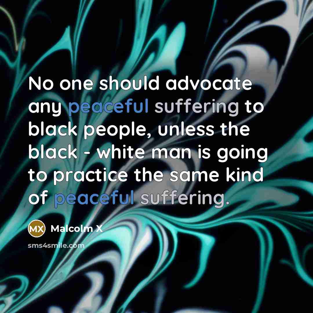 “No one should advocate any peaceful suffering to black people, unless the black - white man is going to practice the same kind of peaceful suffering.” quote by Malcolm X
