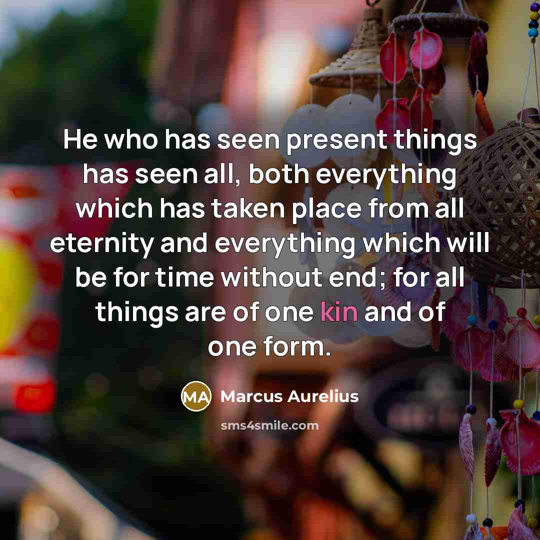 “He who has seen present things has seen all, both everything which has taken place from all eternity and everything which will be for time without end; for all things are of one kin and of one form.” quote by Marcus Aurelius