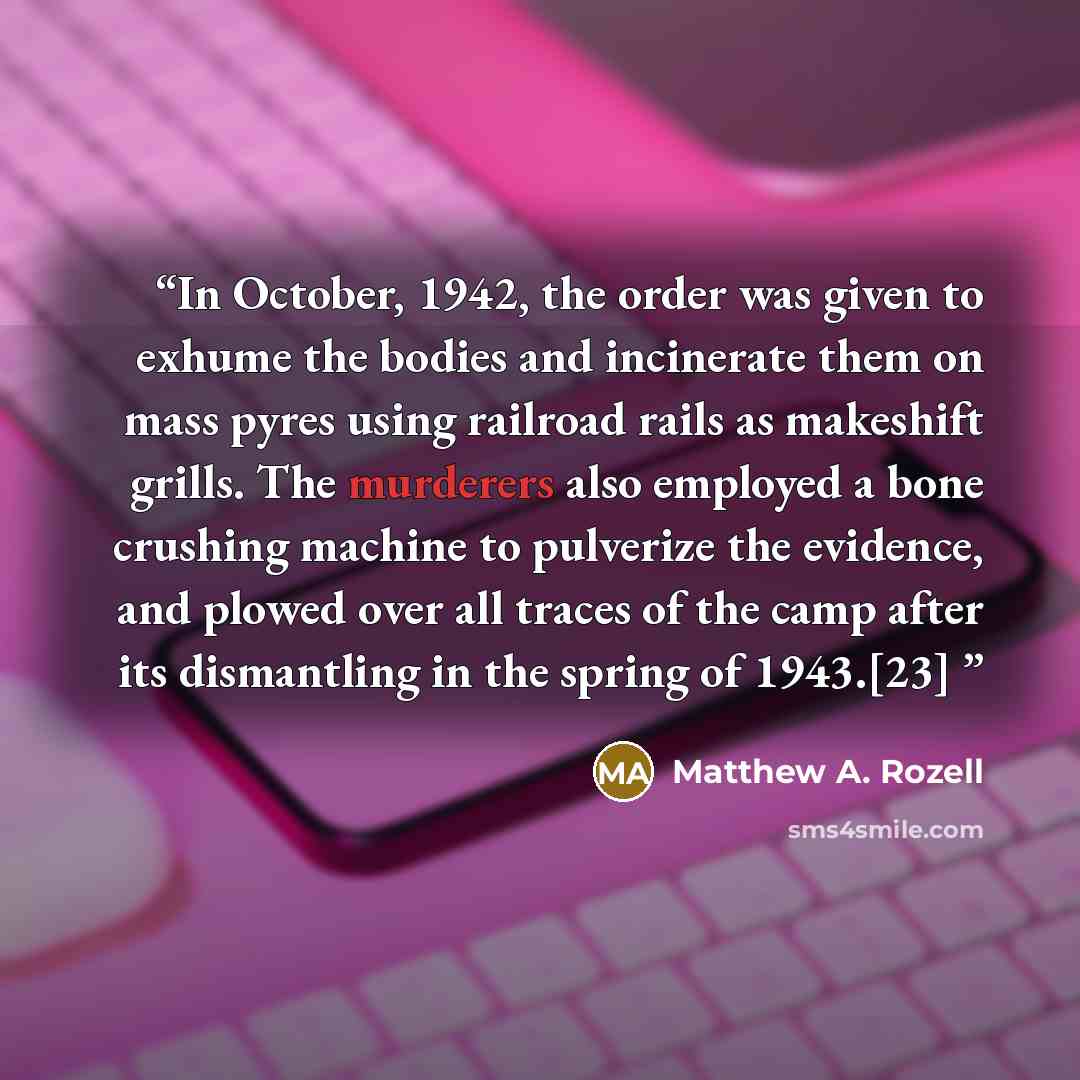 “In October, 1942, the order was given to exhume the bodies and incinerate them on mass pyres using railroad rails as makeshift grills. The murderers also employed a bone crushing machine to pulverize the evidence, and plowed over all traces of the camp after its dismantling in the spring of…” quote by Matthew A. Rozell
