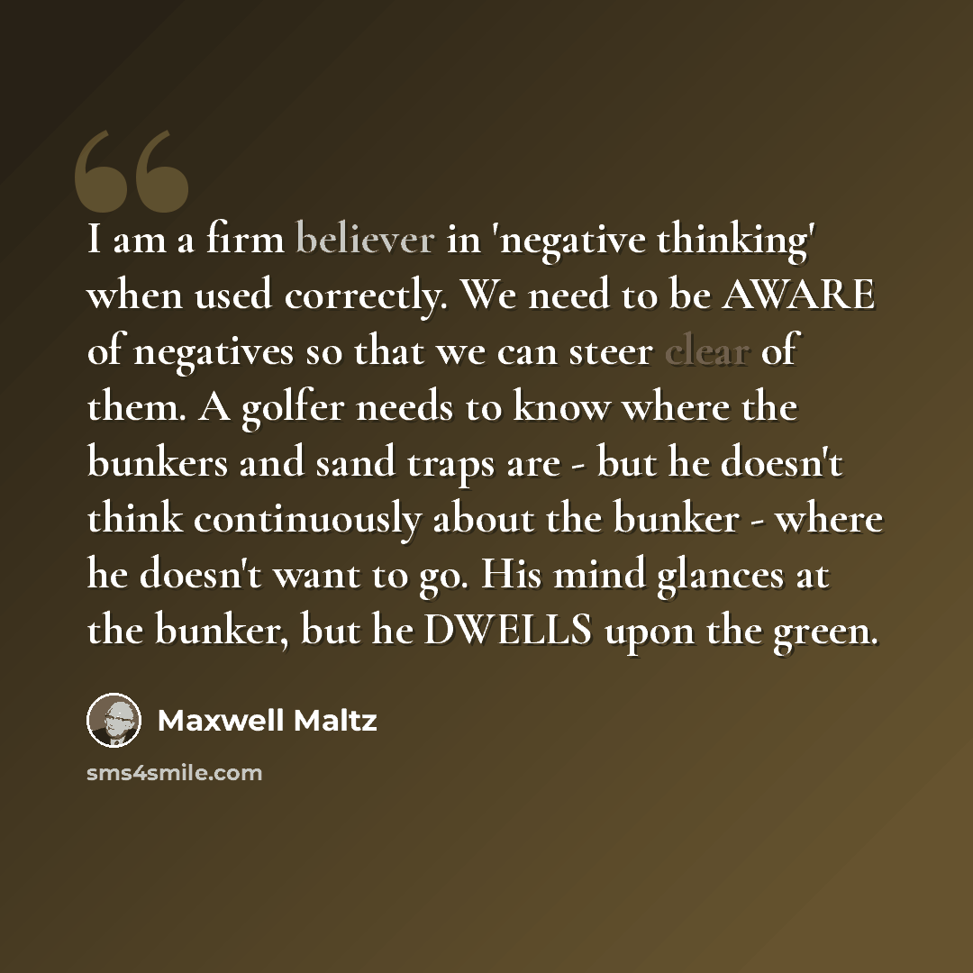 “I am a firm believer in 'negative thinking' when used correctly. We need to be AWARE of negatives so that we can steer clear of them. A golfer needs to know where the bunkers and sand traps are - but he doesn't think continuously about the bunker - where he doesn't want to go. His mind glances at…” quote by Maxwell Maltz