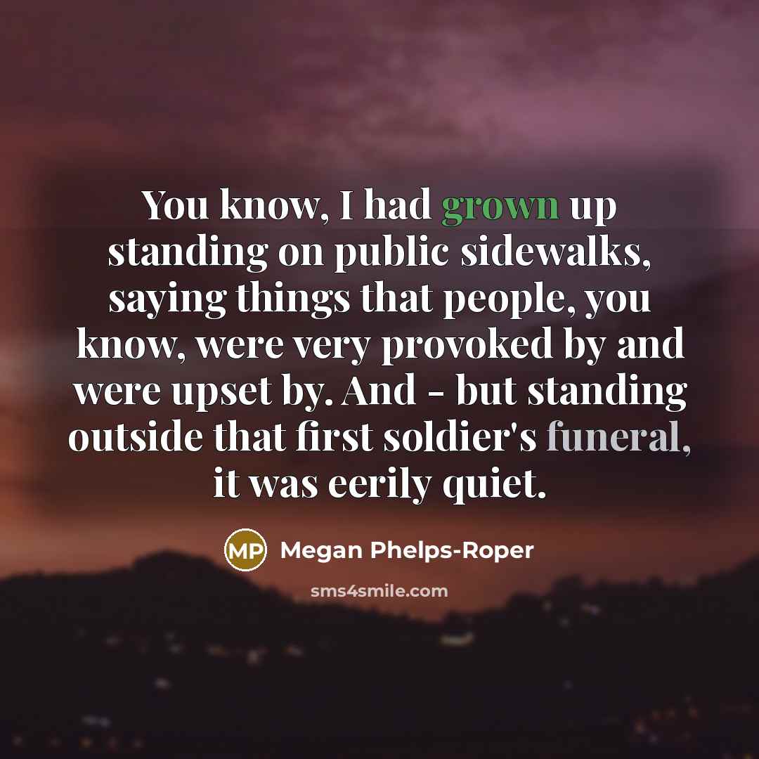 “You know, I had grown up standing on public sidewalks, saying things that people, you know, were very provoked by and were upset by. And - but standing outside that first soldier's funeral, it was eerily quiet.” quote by Megan Phelps-Roper