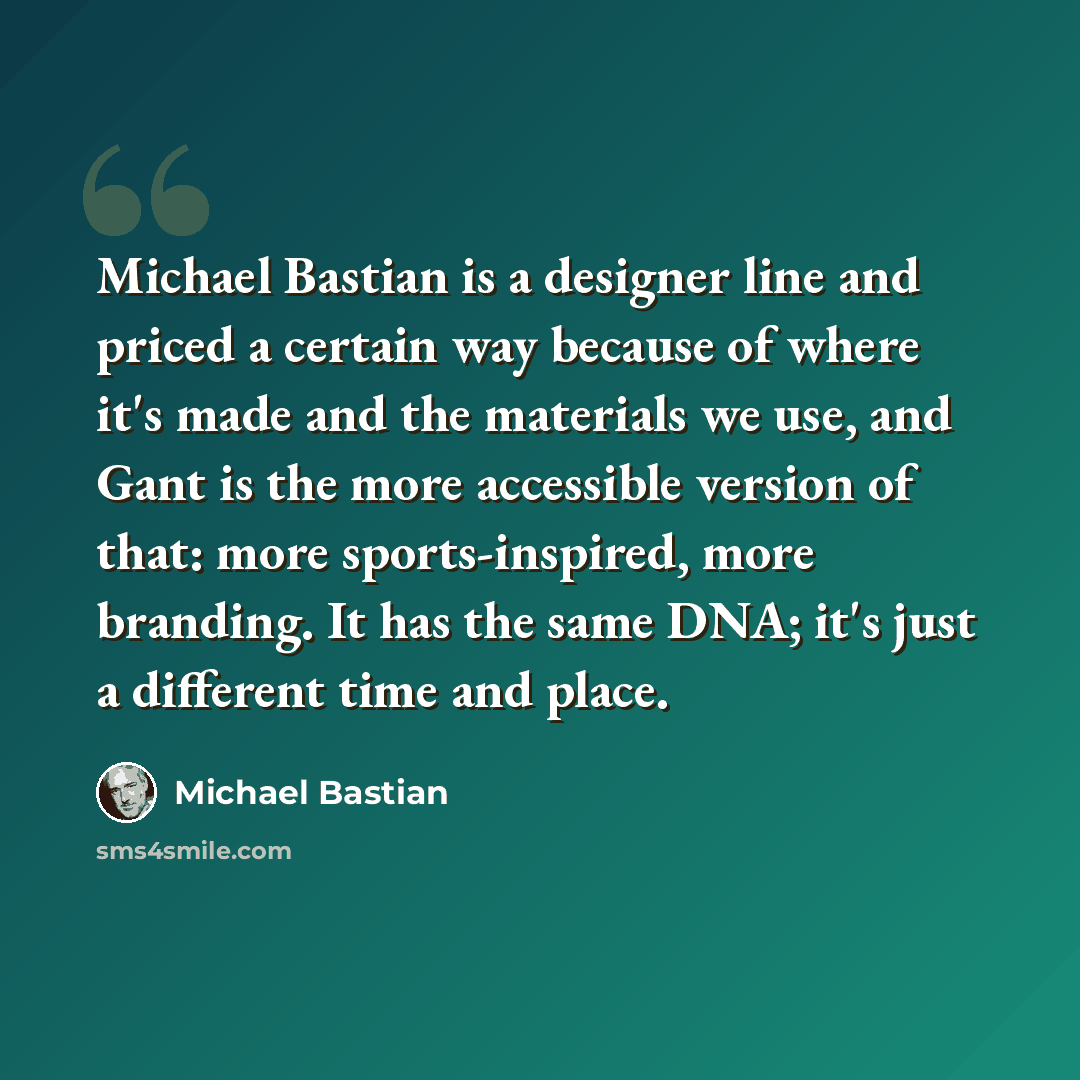 “Michael Bastian is a designer line and priced a certain way because of where it's made and the materials we use, and Gant is the more accessible version of that: more sports-inspired, more branding. It has the same DNA; it's just a different time and place.” quote by Michael Bastian