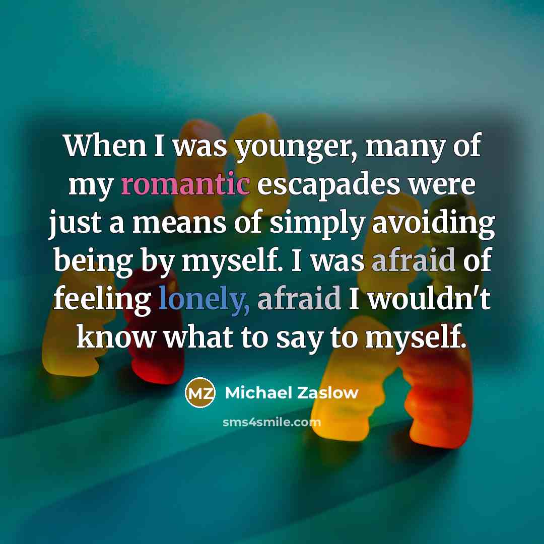 “When I was younger, many of my romantic escapades were just a means of simply avoiding being by myself. I was afraid of feeling lonely, afraid I wouldn't know what to say to myself.” quote by Michael Zaslow