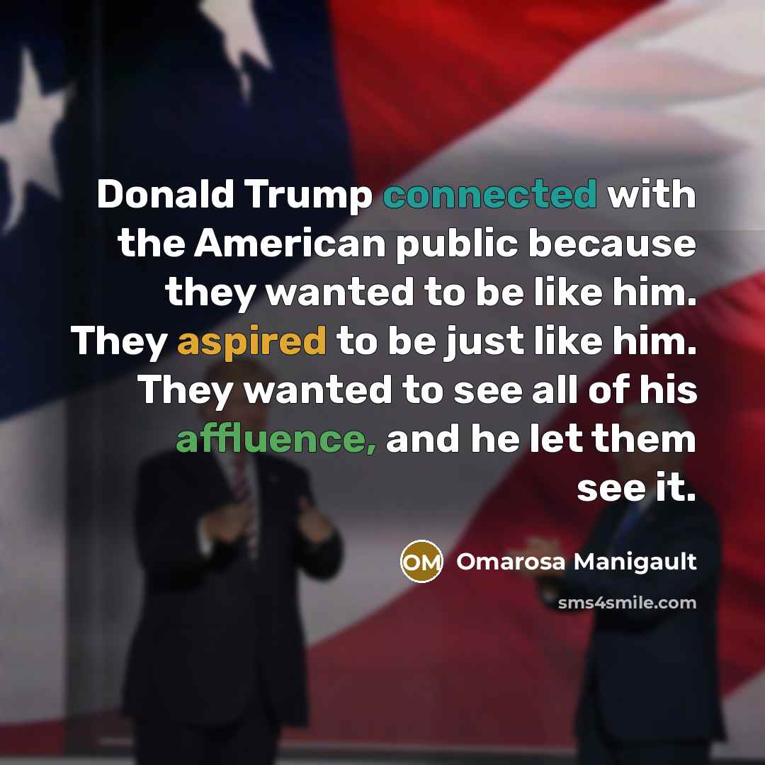 “Donald Trump connected with the American public because they wanted to be like him. They aspired to be just like him. They wanted to see all of his affluence, and he let them see it.” quote by Omarosa Manigault