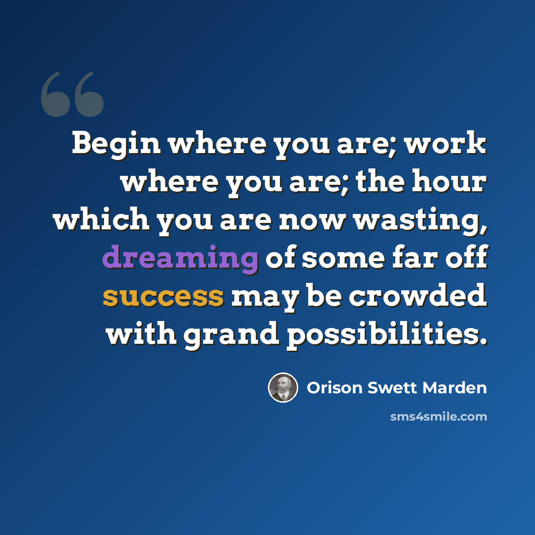 “Begin where you are; work where you are; the hour which you are now wasting, dreaming of some far off success may be crowded with grand possibilities.” quote by Orison Swett Marden
