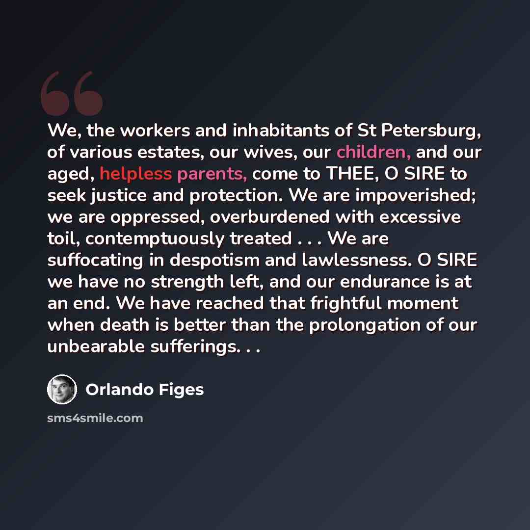 “We, the workers and inhabitants of St Petersburg, of various estates, our wives, our children, and our aged, helpless parents, come to THEE, O SIRE to seek justice and protection. We are impoverished; we are oppressed, overburdened with excessive toil, contemptuously treated . . . We are…” quote by Orlando Figes