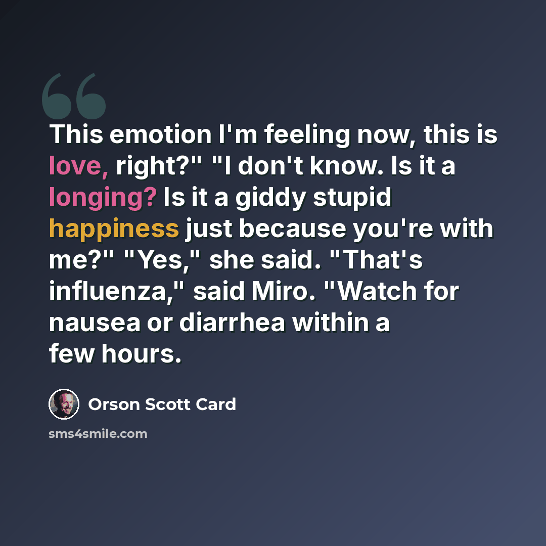 “This emotion I'm feeling now, this is love, right?" "I don't know. Is it a longing? Is it a giddy stupid happiness just because you're with me?" "Yes," she said. "That's influenza," said Miro. "Watch for nausea or diarrhea within a few hours.” quote by Orson Scott Card