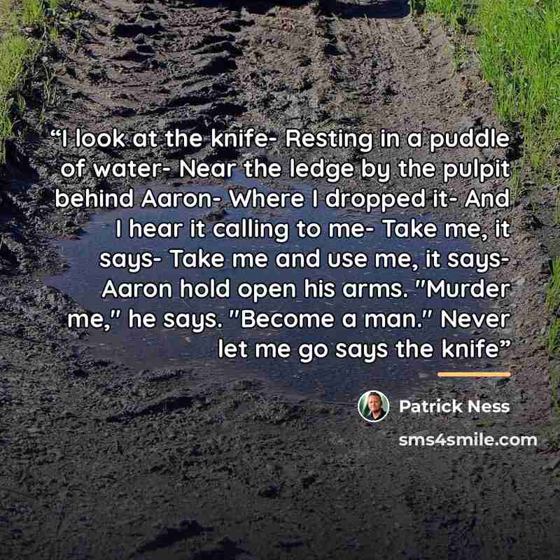 “I look at the knife- Resting in a puddle of water- Near the ledge by the pulpit behind Aaron- Where I dropped it- And I hear it calling to me- Take me, it says- Take me and use me, it says- Aaron hold open his arms. "Murder me," he says. "Become a man." Never let me go says the knife” quote by Patrick Ness