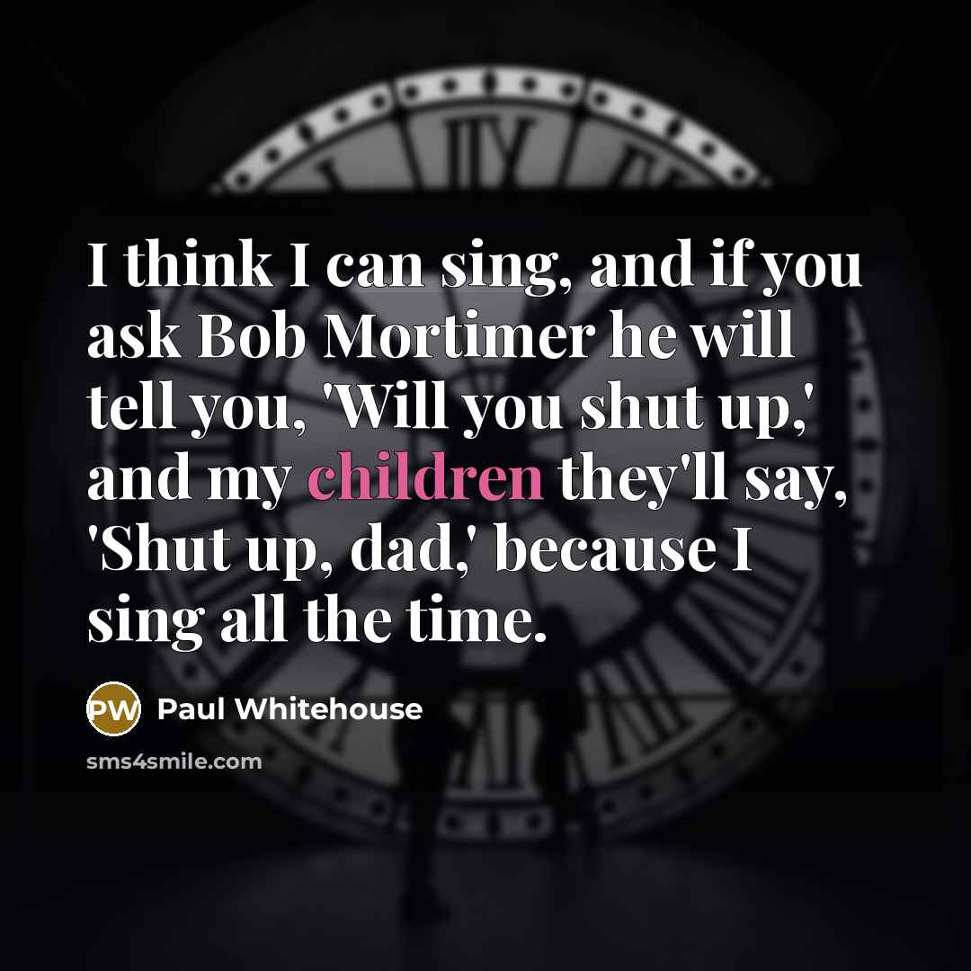 “I think I can sing, and if you ask Bob Mortimer he will tell you, 'Will you shut up,' and my children they'll say, 'Shut up, dad,' because I sing all the time.” quote by Paul Whitehouse