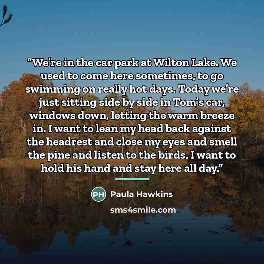 “We’re in the car park at Wilton Lake. We used to come here sometimes, to go swimming on really hot days. Today we’re just sitting side by side in Tom’s car, windows down, letting the warm breeze in. I want to lean my head back against the headrest and close my eyes and smell the pine and listen to…” quote by Paula Hawkins