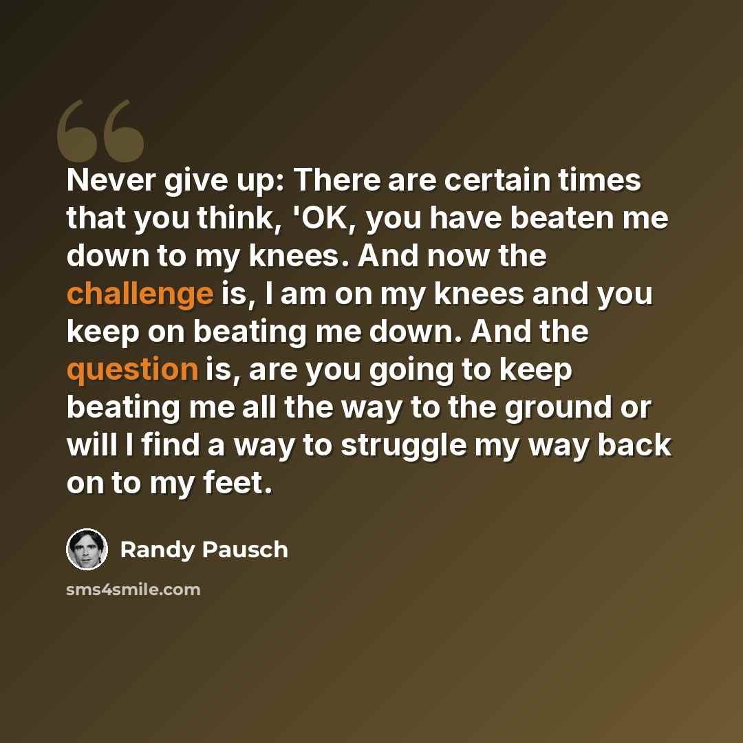 “Never give up: There are certain times that you think, 'OK, you have beaten me down to my knees. And now the challenge is, I am on my knees and you keep on beating me down. And the question is, are you going to keep beating me all the way to the ground or will I find a way to struggle my way back…” quote by Randy Pausch
