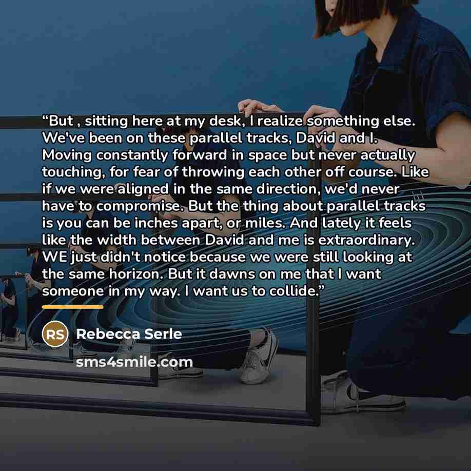 “But , sitting here at my desk, I realize something else. We've been on these parallel tracks, David and I. Moving constantly forward in space but never actually touching, for fear of throwing each other off course. Like if we were aligned in the same direction, we'd never have to compromise. But…” quote by Rebecca Serle