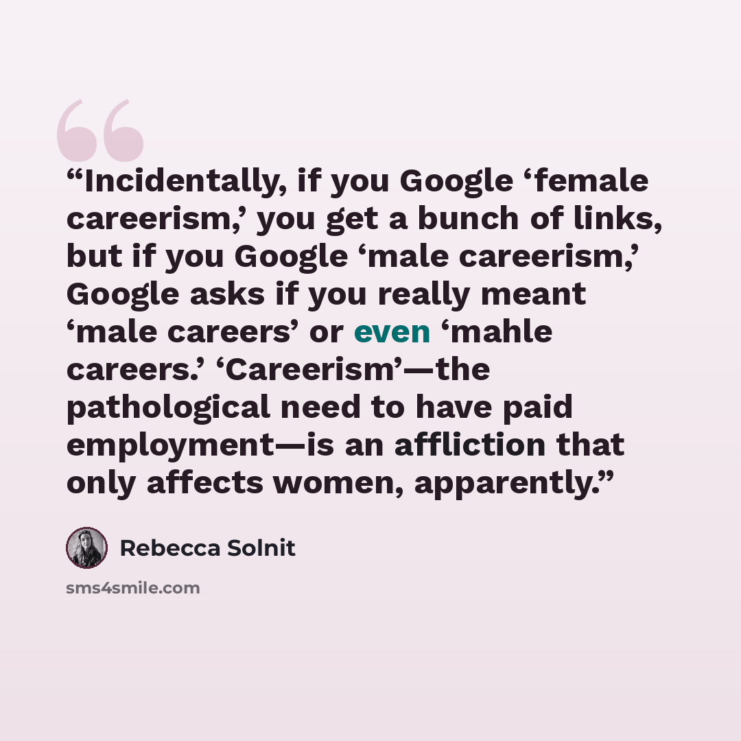 “Incidentally, if you Google ‘female careerism,’ you get a bunch of links, but if you Google ‘male careerism,’ Google asks if you really meant ‘male careers’ or even ‘mahle careers.’ ‘Careerism’—the pathological need to have paid employment—is an affliction that only affects women, apparently.” quote by Rebecca Solnit