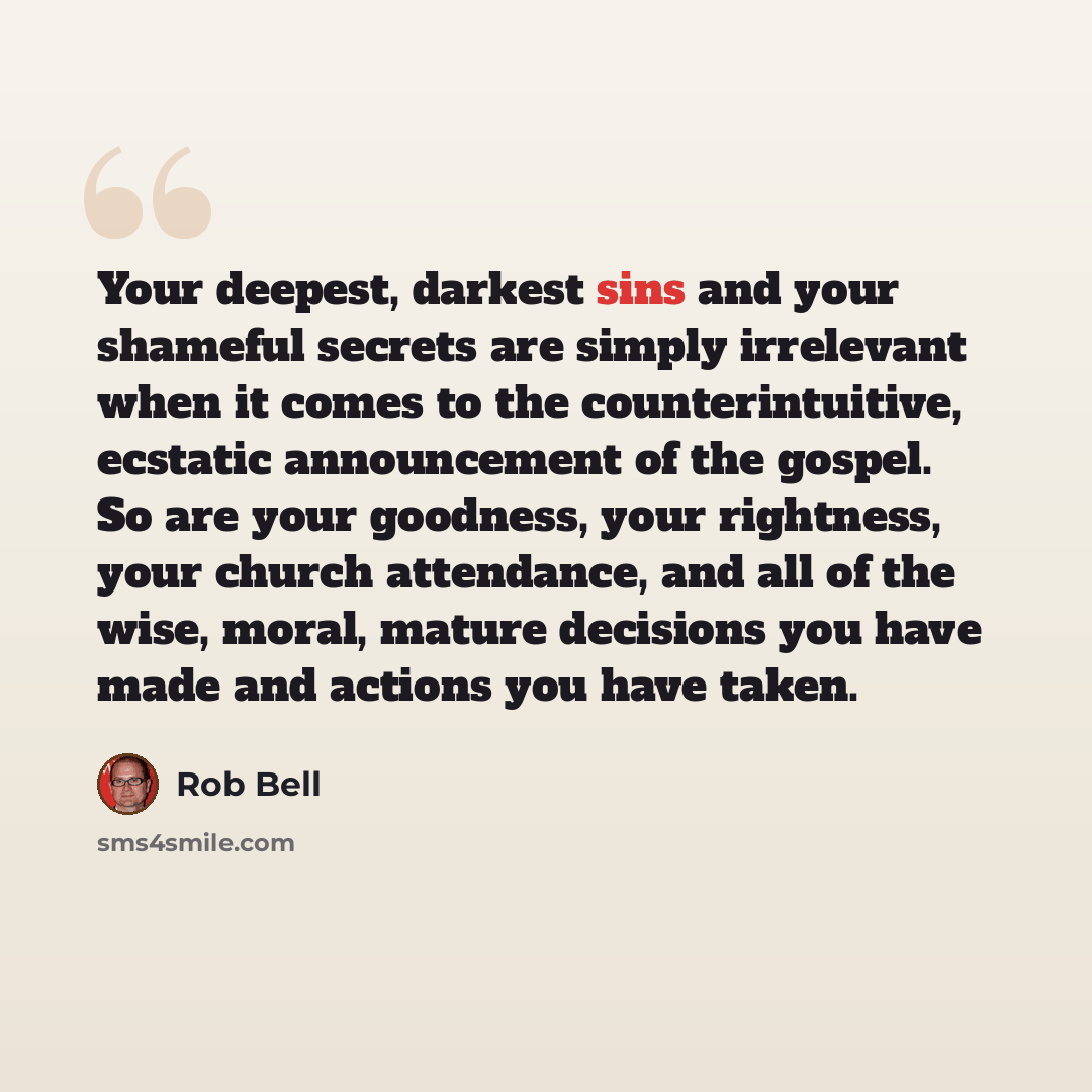 “Your deepest, darkest sins and your shameful secrets are simply irrelevant when it comes to the counterintuitive, ecstatic announcement of the gospel. So are your goodness, your rightness, your church attendance, and all of the wise, moral, mature decisions you have made and actions you have taken.” quote by Rob Bell