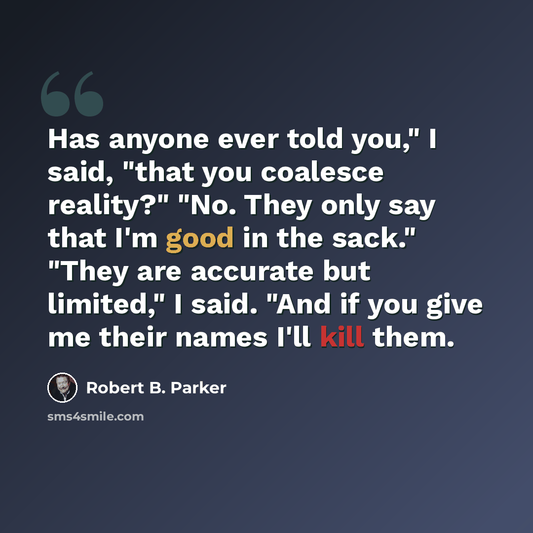 “Has anyone ever told you," I said, "that you coalesce reality?" "No. They only say that I'm good in the sack." "They are accurate but limited," I said. "And if you give me their names I'll kill them.” quote by Robert B. Parker