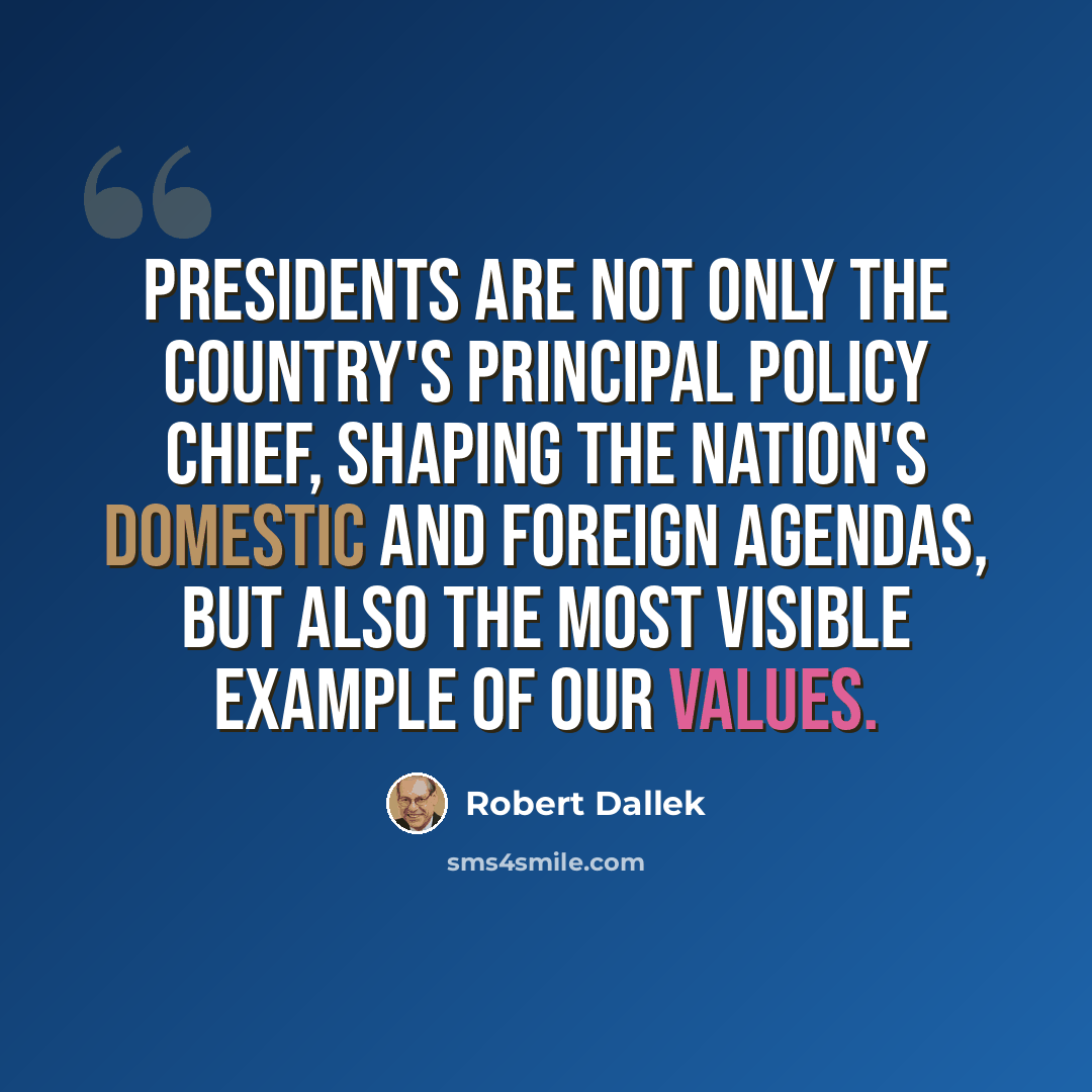 “Presidents are not only the country's principal policy chief, shaping the nation's domestic and foreign agendas, but also the most visible example of our values.” quote by Robert Dallek