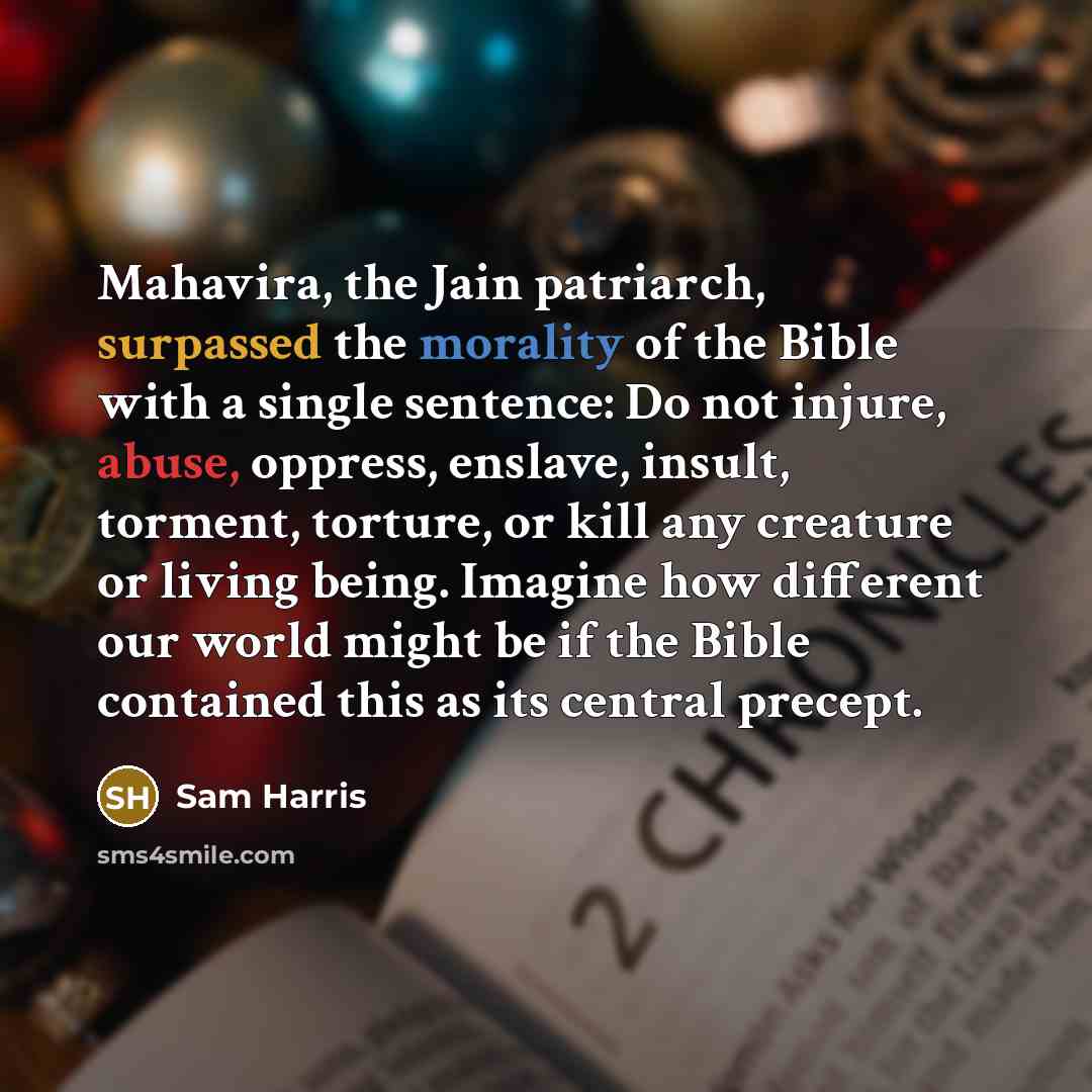 “Mahavira, the Jain patriarch, surpassed the morality of the Bible with a single sentence: Do not injure, abuse, oppress, enslave, insult, torment, torture, or kill any creature or living being. Imagine how different our world might be if the Bible contained this as its central precept.” quote by Sam Harris