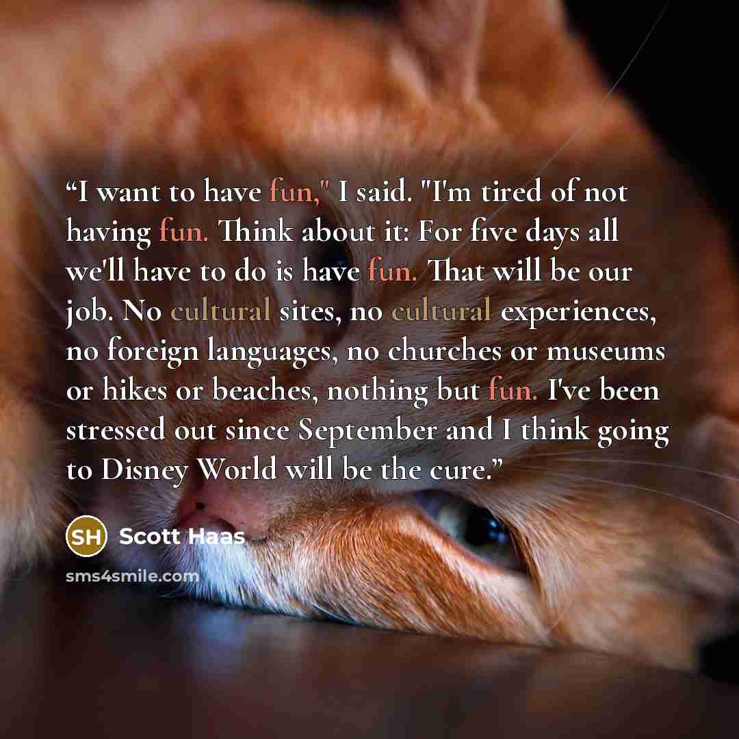 “I want to have fun," I said. "I'm tired of not having fun. Think about it: For five days all we'll have to do is have fun. That will be our job. No cultural sites, no cultural experiences, no foreign languages, no churches or museums or hikes or beaches, nothing but fun. I've been stressed out…” quote by Scott Haas