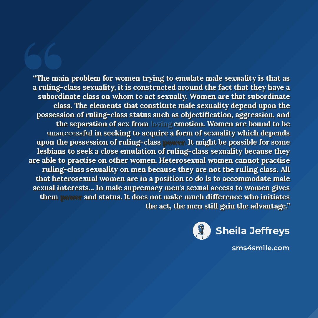 “The main problem for women trying to emulate male sexuality is that as a ruling-class sexuality, it is constructed around the fact that they have a subordinate class on whom to act sexually. Women are that subordinate class. The elements that constitute male sexuality depend upon the possession of…” quote by Sheila Jeffreys
