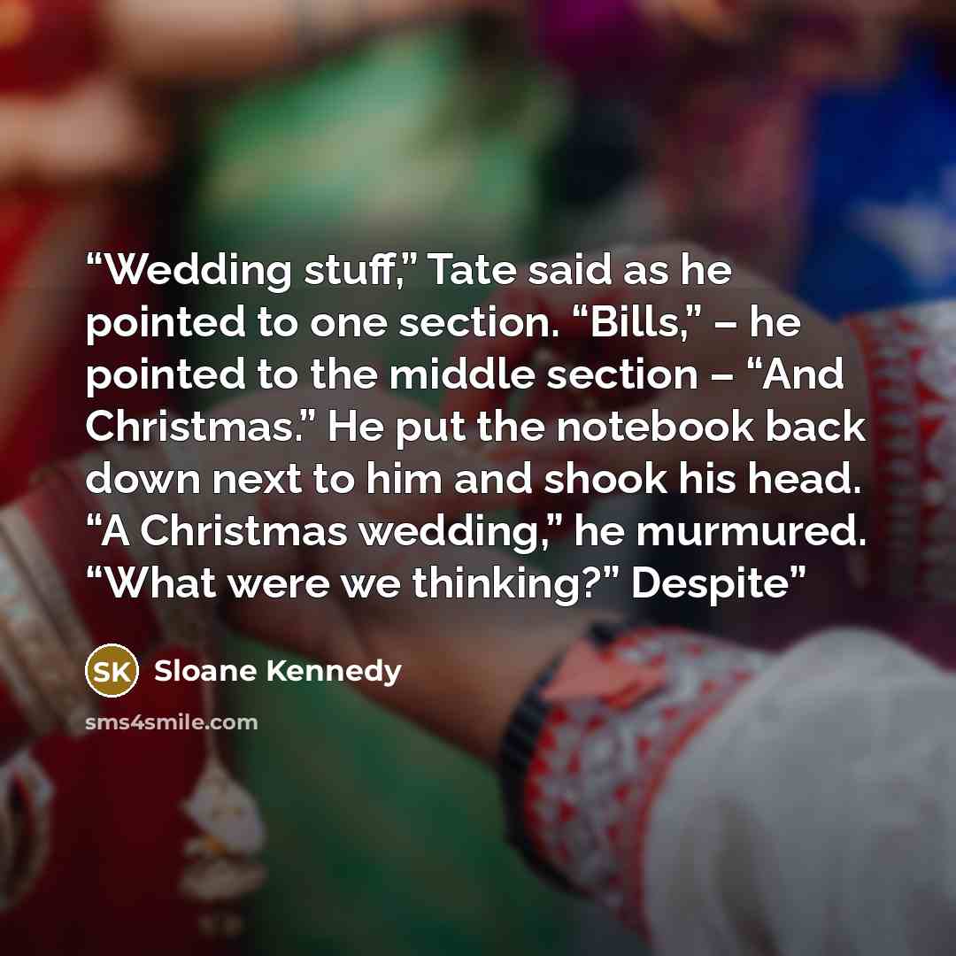 “Wedding stuff,” Tate said as he pointed to one section. “Bills,” – he pointed to the middle section – “And Christmas.” He put the notebook back down next to him and shook his head. “A Christmas wedding,” he murmured. “What were we thinking?” Despite” quote by Sloane Kennedy