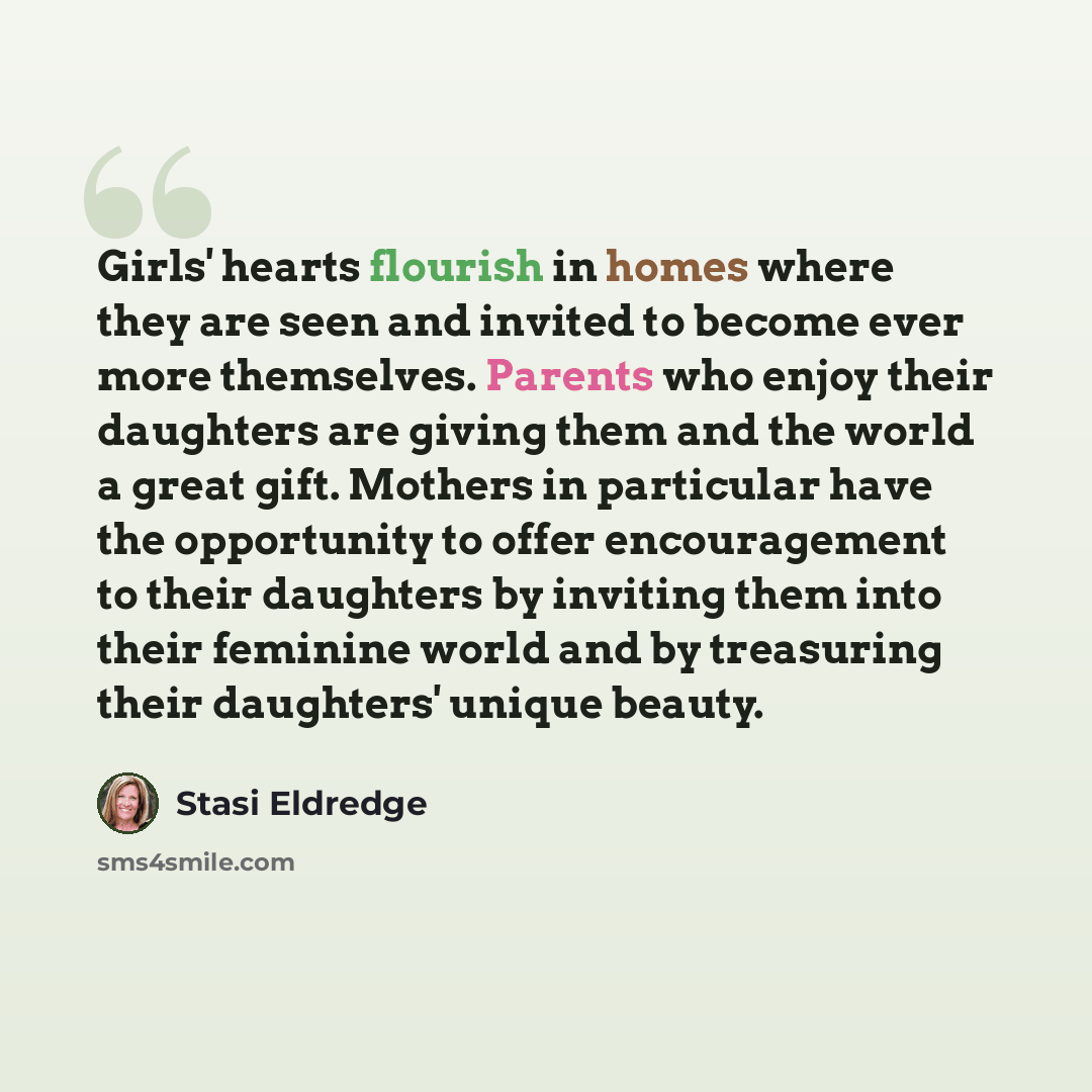 “Girls' hearts flourish in homes where they are seen and invited to become ever more themselves. Parents who enjoy their daughters are giving them and the world a great gift. Mothers in particular have the opportunity to offer encouragement to their daughters by inviting them into their feminine…” quote by Stasi Eldredge