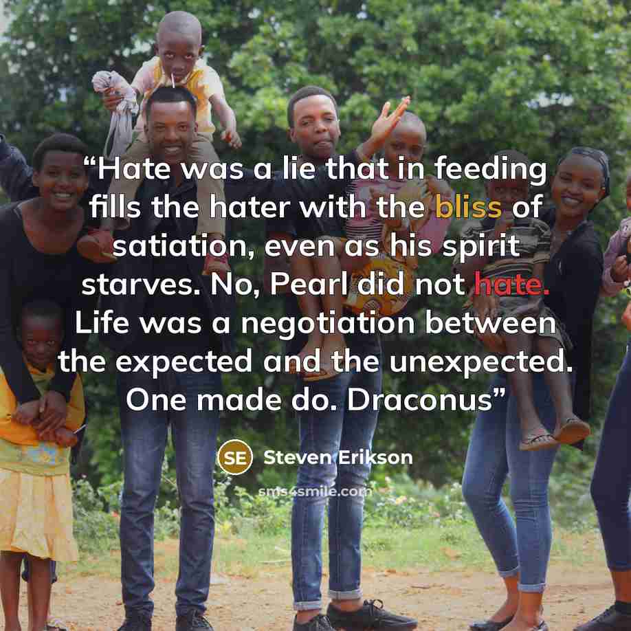 “Hate was a lie that in feeding fills the hater with the bliss of satiation, even as his spirit starves. No, Pearl did not hate. Life was a negotiation between the expected and the unexpected. One made do. Draconus” quote by Steven Erikson
