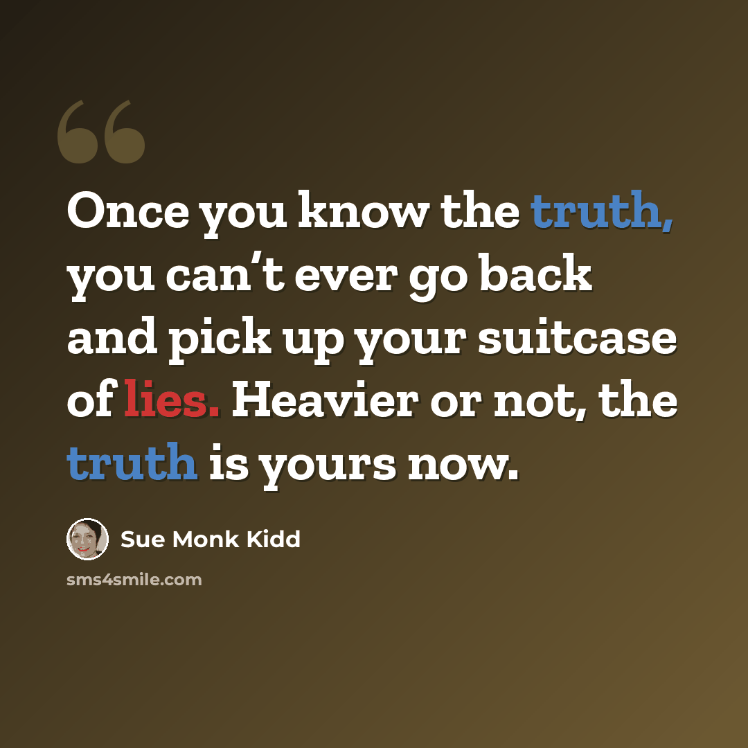 “Once you know the truth, you can’t ever go back and pick up your suitcase of lies. Heavier or not, the truth is yours now.” quote by Sue Monk Kidd