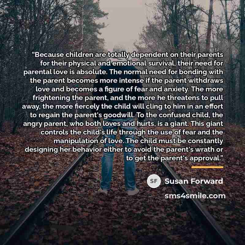 “Because children are totally dependent on their parents for their physical and emotional survival, their need for parental love is absolute. The normal need for bonding with the parent becomes more intense if the parent withdraws love and becomes a figure of fear and anxiety. The more frightening…” quote by Susan Forward